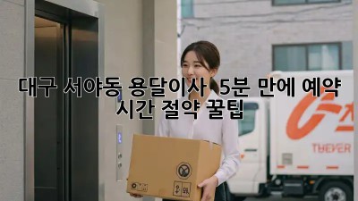 대구 서야동 용달이사 🚀 5분 만에 예약?! 시간 절약 꿀팁🍯